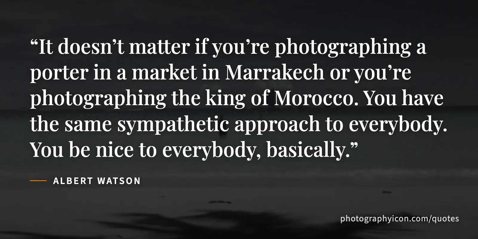 It doesn’t matter if you’re photographing a porter in a market in Marrakech or you’re photographing the king of Morocco. You have the same sympathetic approach to everybody.... - Albert Watson