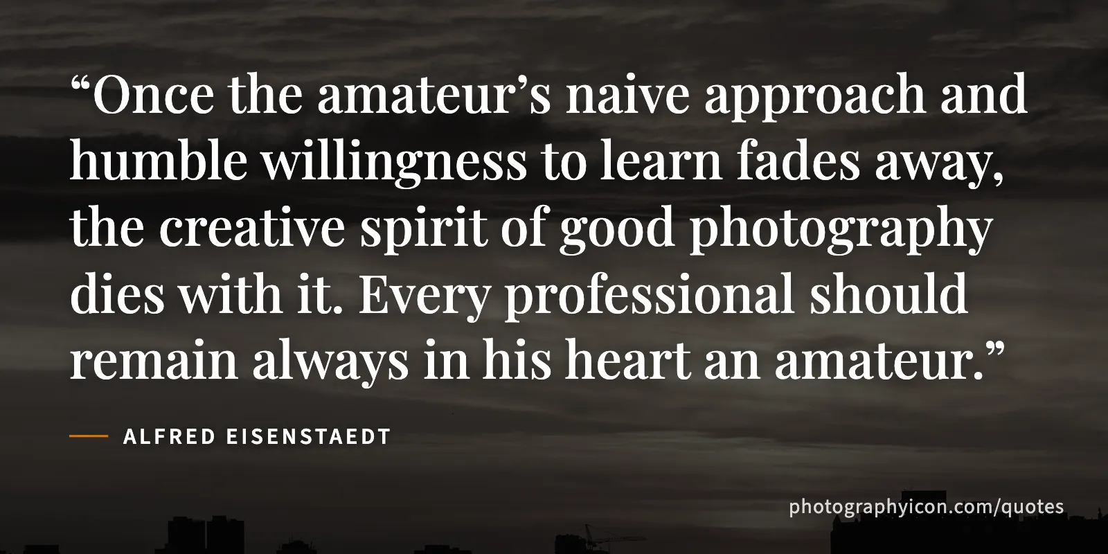 Once the amateur’s naive approach and humble willingness to learn fades away, the creative spirit of good photography dies with it. Every professional should remain always in... - Alfred Eisenstaedt