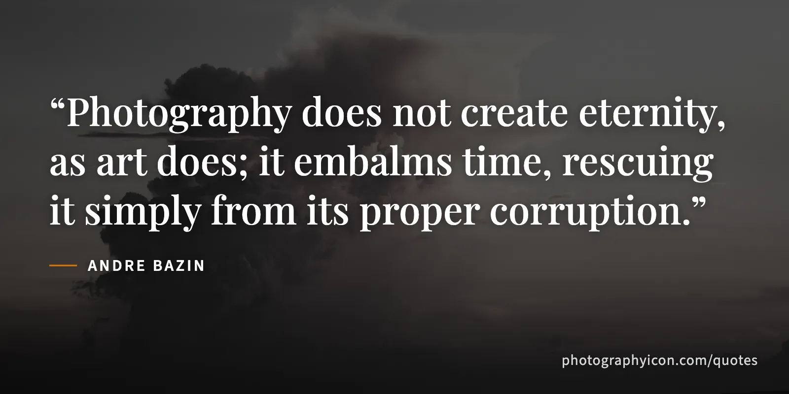 Photography does not create eternity, as art does; it embalms time, rescuing it simply from its proper corruption. - Andre Bazin