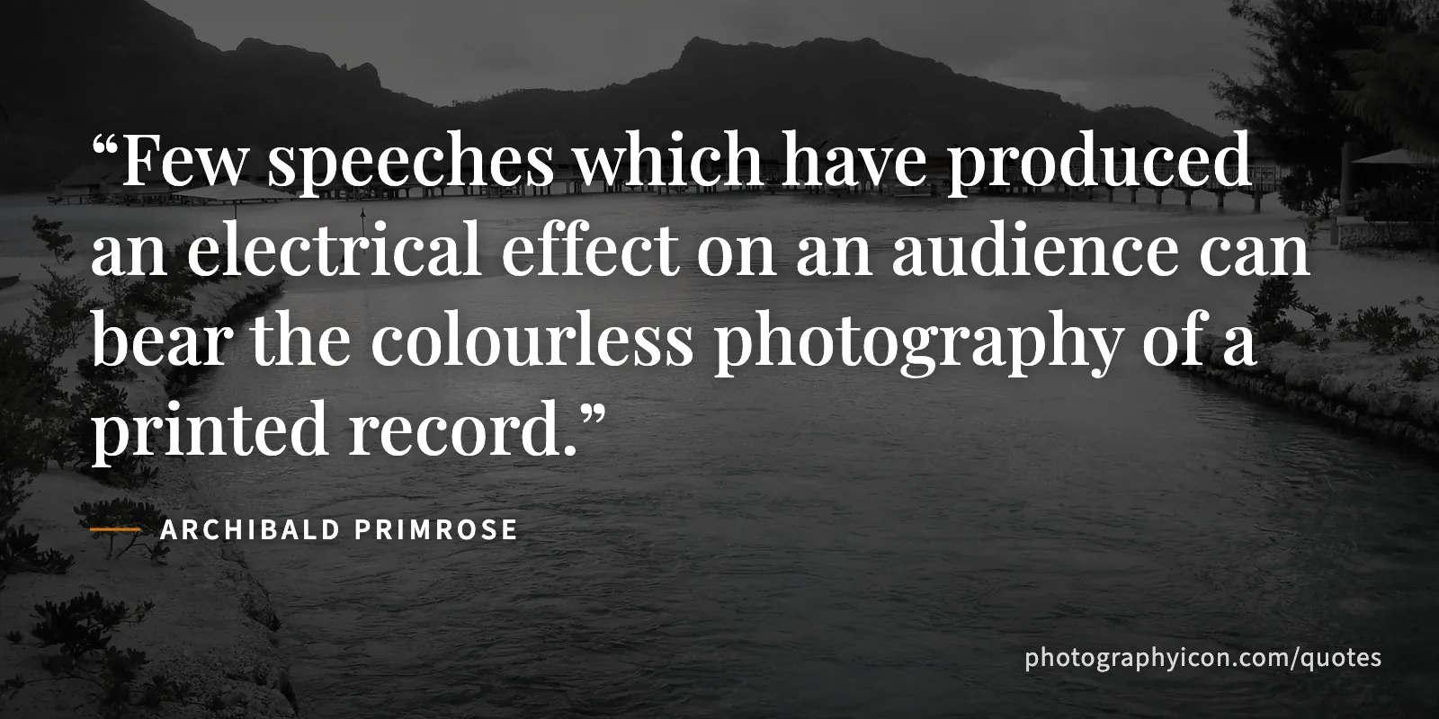 Few speeches which have produced an electrical effect on an audience can bear the colourless photography of a printed record. - Archibald Primrose