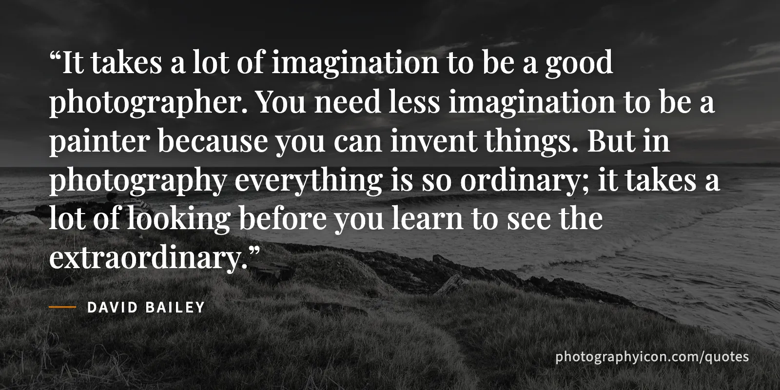 It takes a lot of imagination to be a good photographer. You need less imagination to be a painter because you can invent things. But in photography everything is so ordinary;... - David Bailey