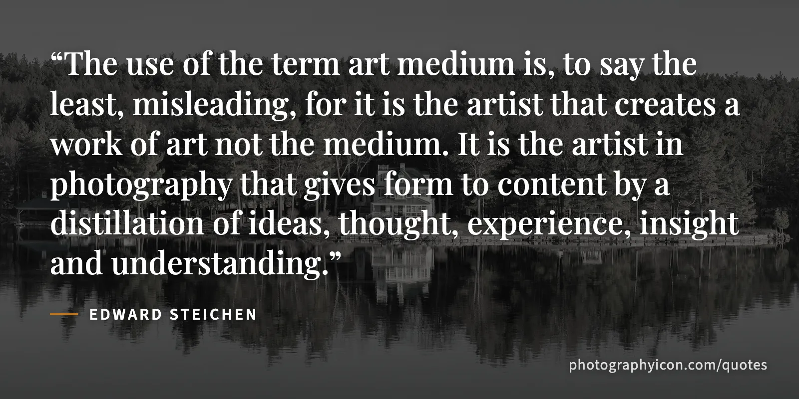 The use of the term art medium is, to say the least, misleading, for it is the artist that creates a work of art not the medium. It is the artist in photography that gives form... - Edward Steichen