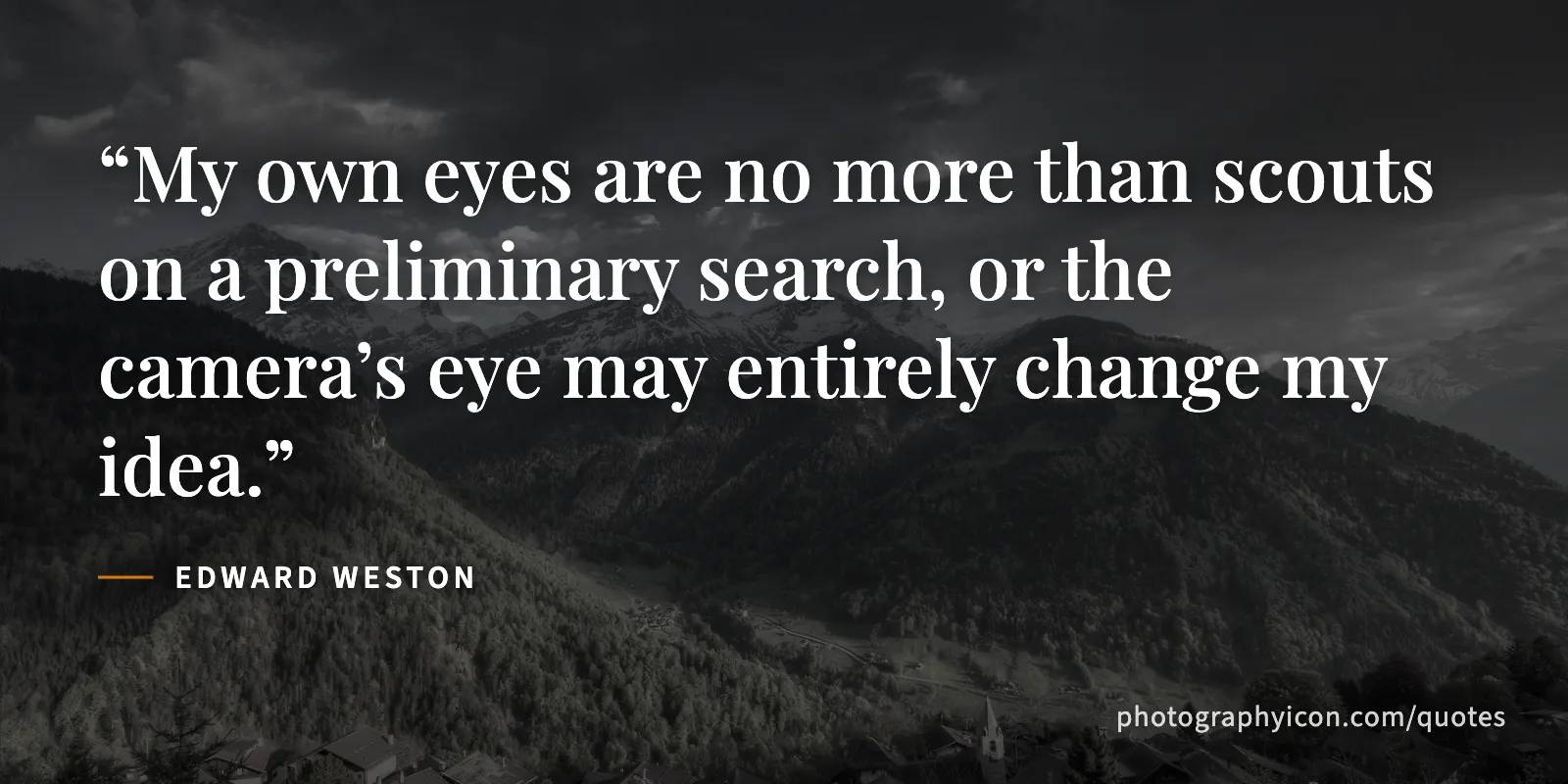 My own eyes are no more than scouts on a preliminary search, or the camera’s eye may entirely change my idea. - Edward Weston