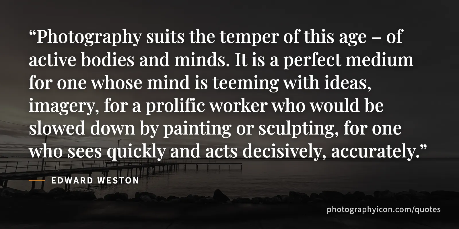 Photography suits the temper of this age – of active bodies and minds. It is a perfect medium for one whose mind is teeming with ideas, imagery, for a prolific worker who would... - Edward Weston