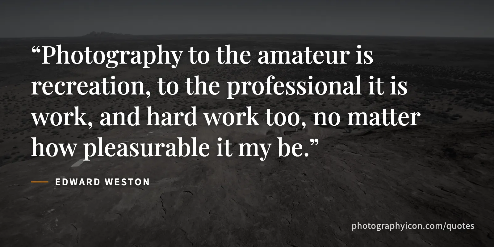 Photography to the amateur is recreation, to the professional it is work, and hard work too, no matter how pleasurable it my be. - Edward Weston