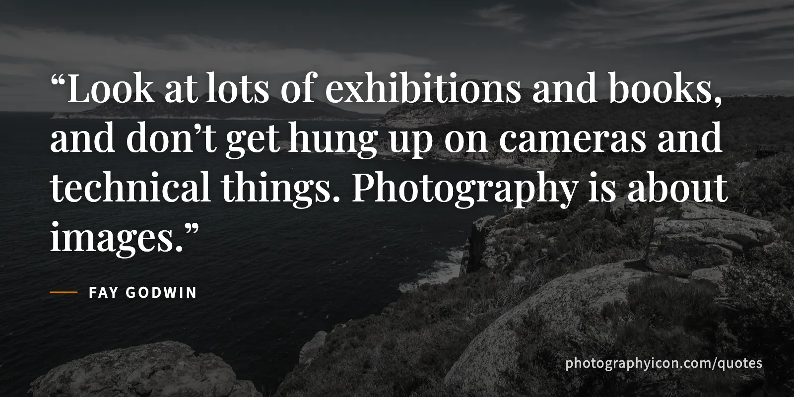 Look at lots of exhibitions and books, and don’t get hung up on cameras and technical things. Photography is about images. - Fay Godwin