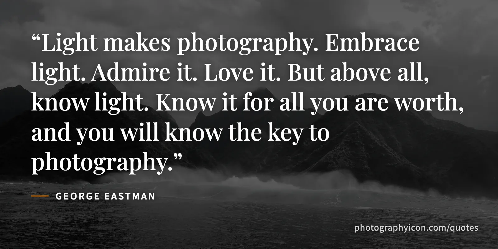 Light makes photography. Embrace light. Admire it. Love it. But above all, know light. Know it for all you are worth, and you will know the key to photography. - George Eastman