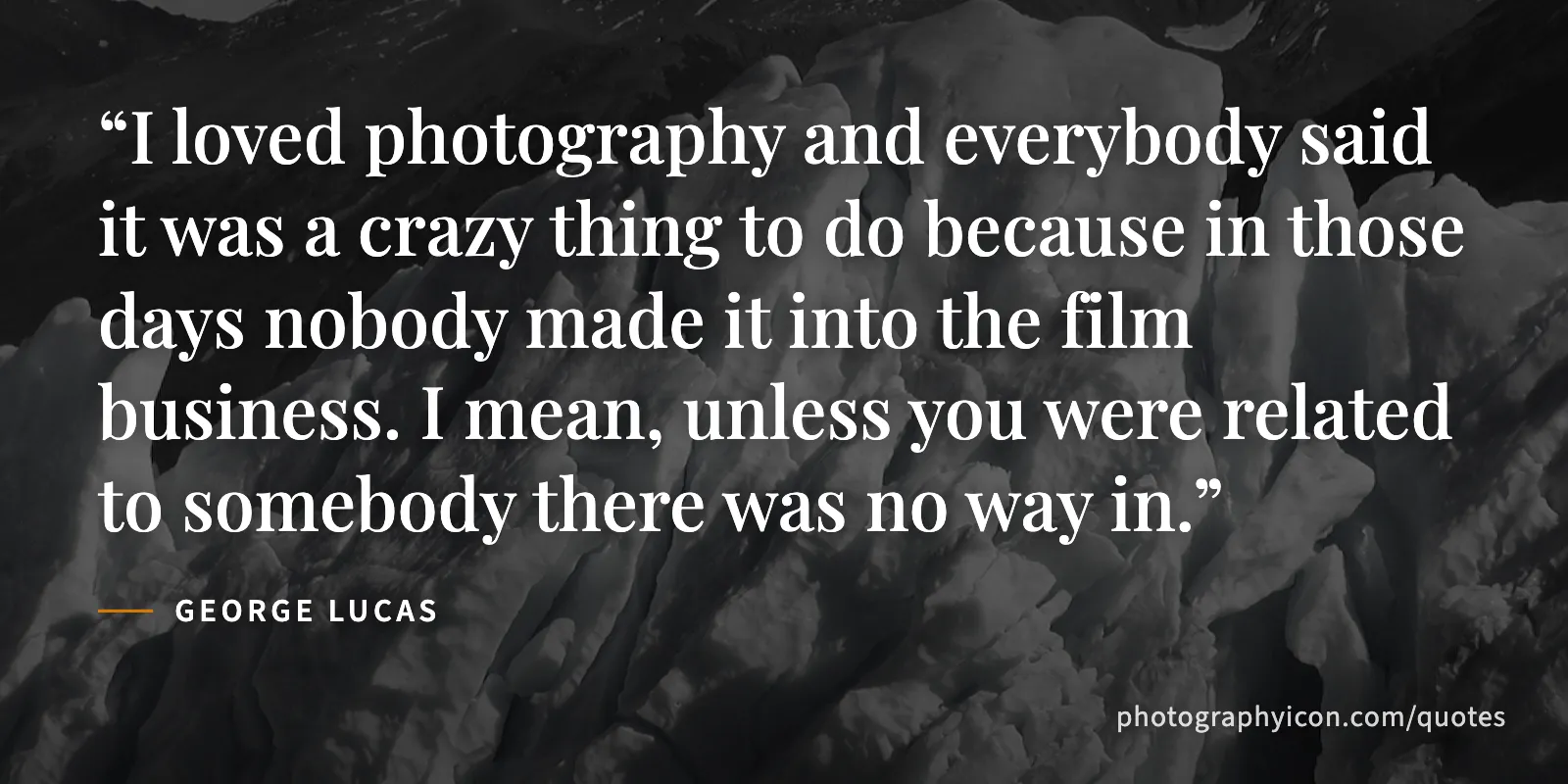 I loved photography and everybody said it was a crazy thing to do because in those days nobody made it into the film business. I mean, unless you were related to somebody there... - George Lucas