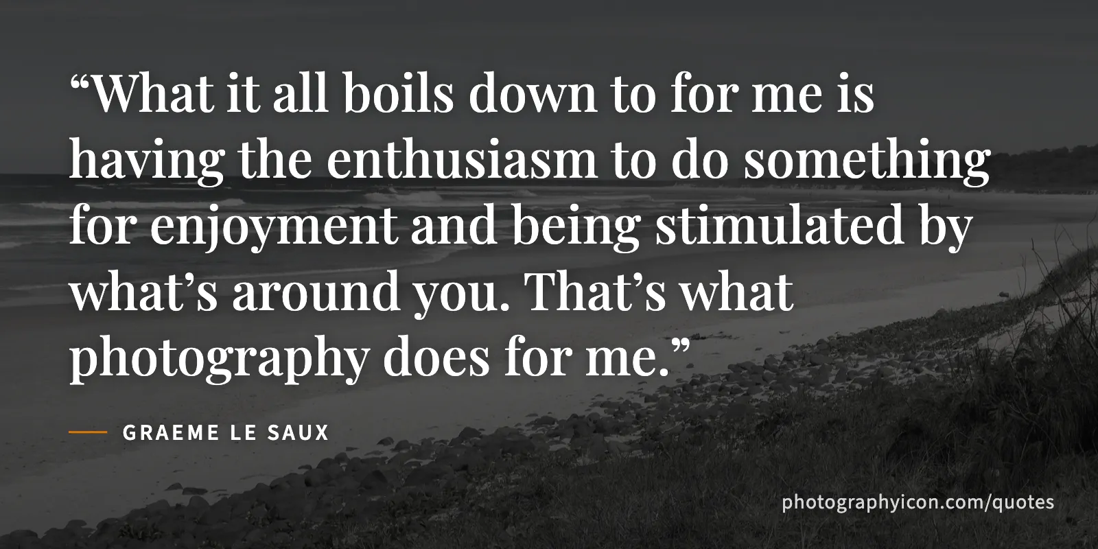 What it all boils down to for me is having the enthusiasm to do something for enjoyment and being stimulated by what’s around you. That’s what photography does for me. - Graeme Le Saux