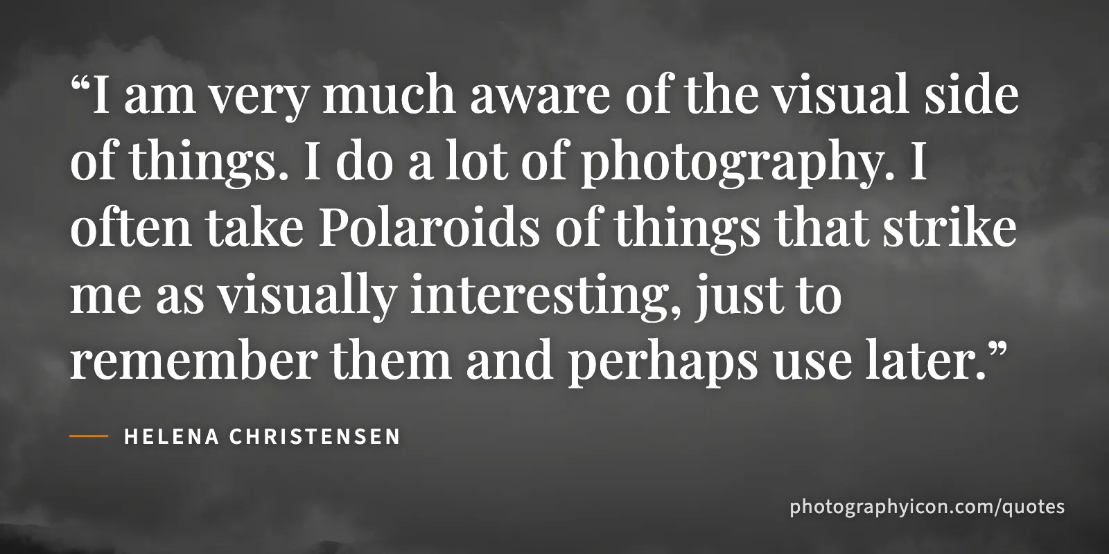 I am very much aware of the visual side of things. I do a lot of photography. I often take Polaroids of things that strike me as visually interesting, just to remember them and... - Helena Christensen