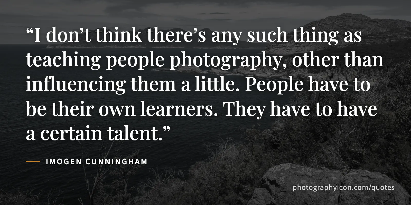 I don’t think there’s any such thing as teaching people photography, other than influencing them a little. People have to be their own learners. They have to have a certain talent. - Imogen Cunningham