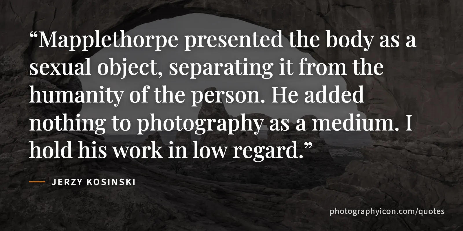 Mapplethorpe presented the body as a sexual object, separating it from the humanity of the person. He added nothing to photography as a medium. I hold his work in low regard. - Jerzy Kosinski