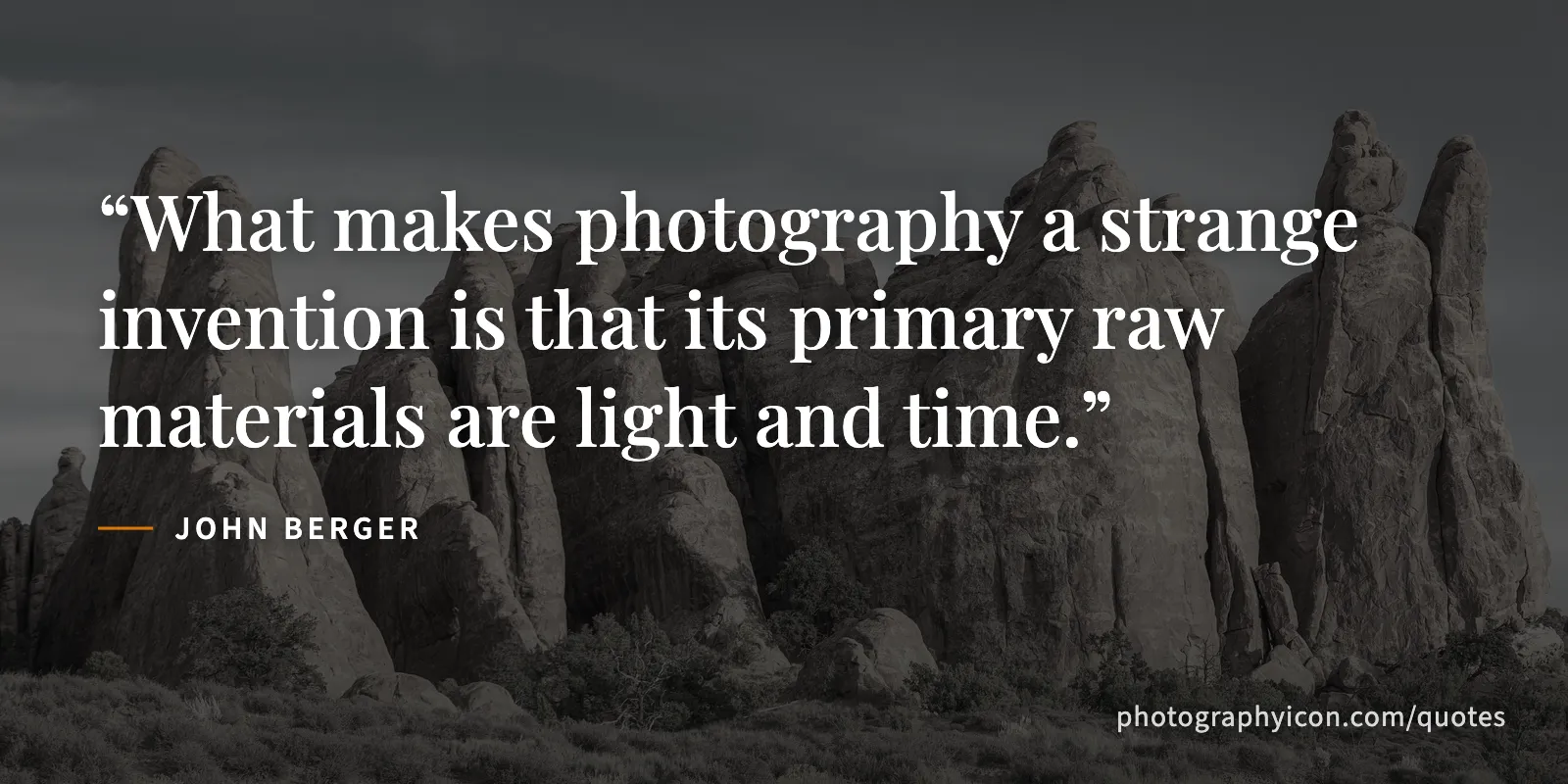 What makes photography a strange invention is that its primary raw materials are light and time. - John Berger