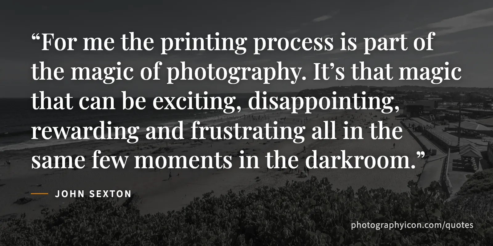 For me the printing process is part of the magic of photography. It’s that magic that can be exciting, disappointing, rewarding and frustrating all in the same few moments in... - John Sexton