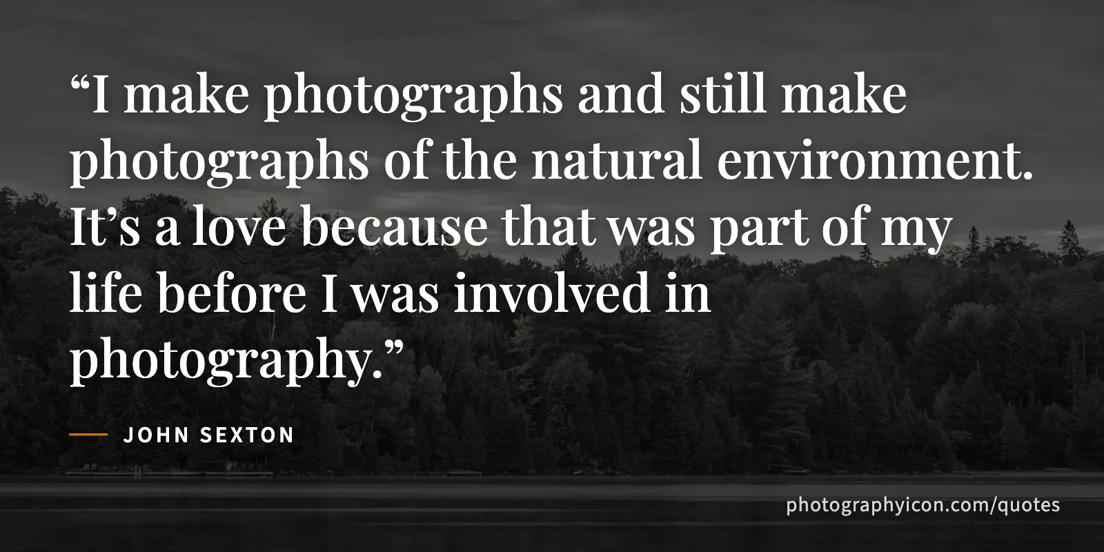 I make photographs and still make photographs of the natural environment. It’s a love because that was part of my life before I was involved in photography. - John Sexton
