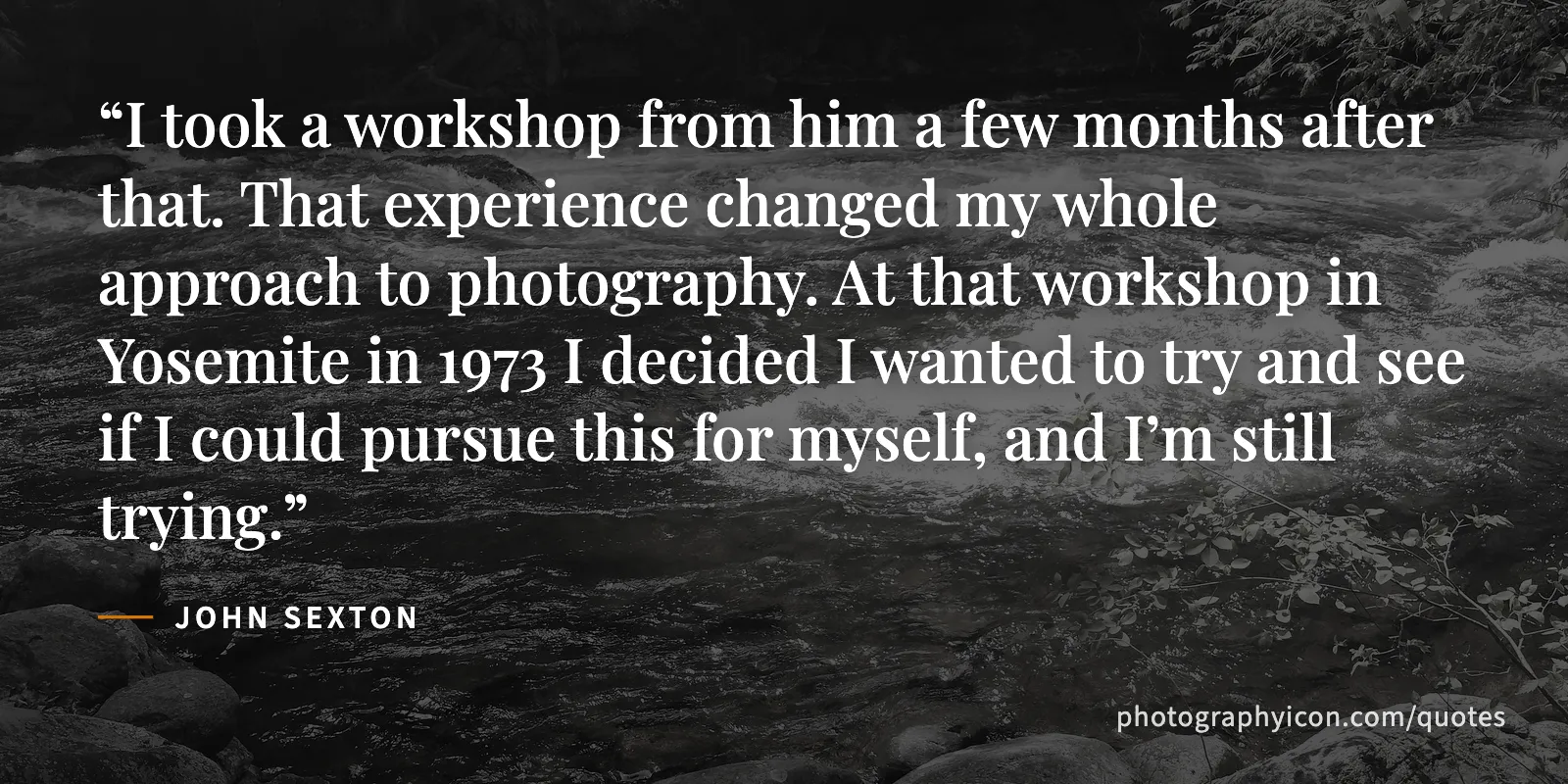 I took a workshop from him a few months after that. That experience changed my whole approach to photography. At that workshop in Yosemite in 1973 I decided I wanted to try and... - John Sexton