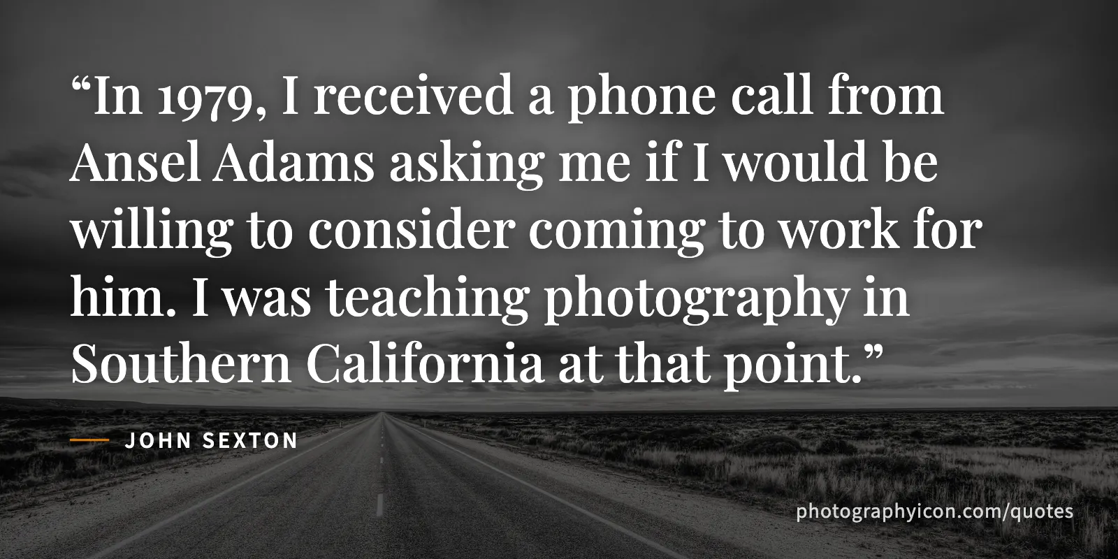 In 1979, I received a phone call from Ansel Adams asking me if I would be willing to consider coming to work for him. I was teaching photography in Southern California at that... - John Sexton