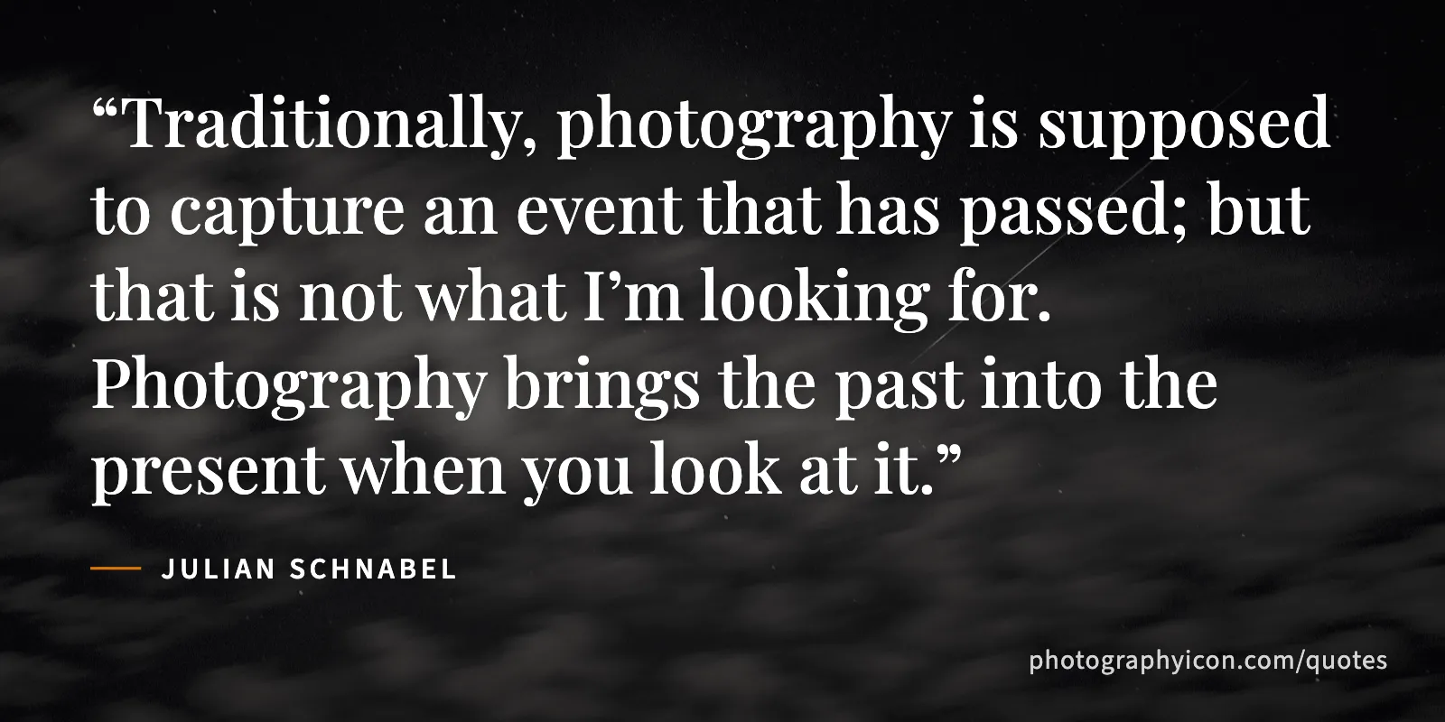 Traditionally, photography is supposed to capture an event that has passed; but that is not what I’m looking for. Photography brings the past into the present when you look at it. - Julian Schnabel