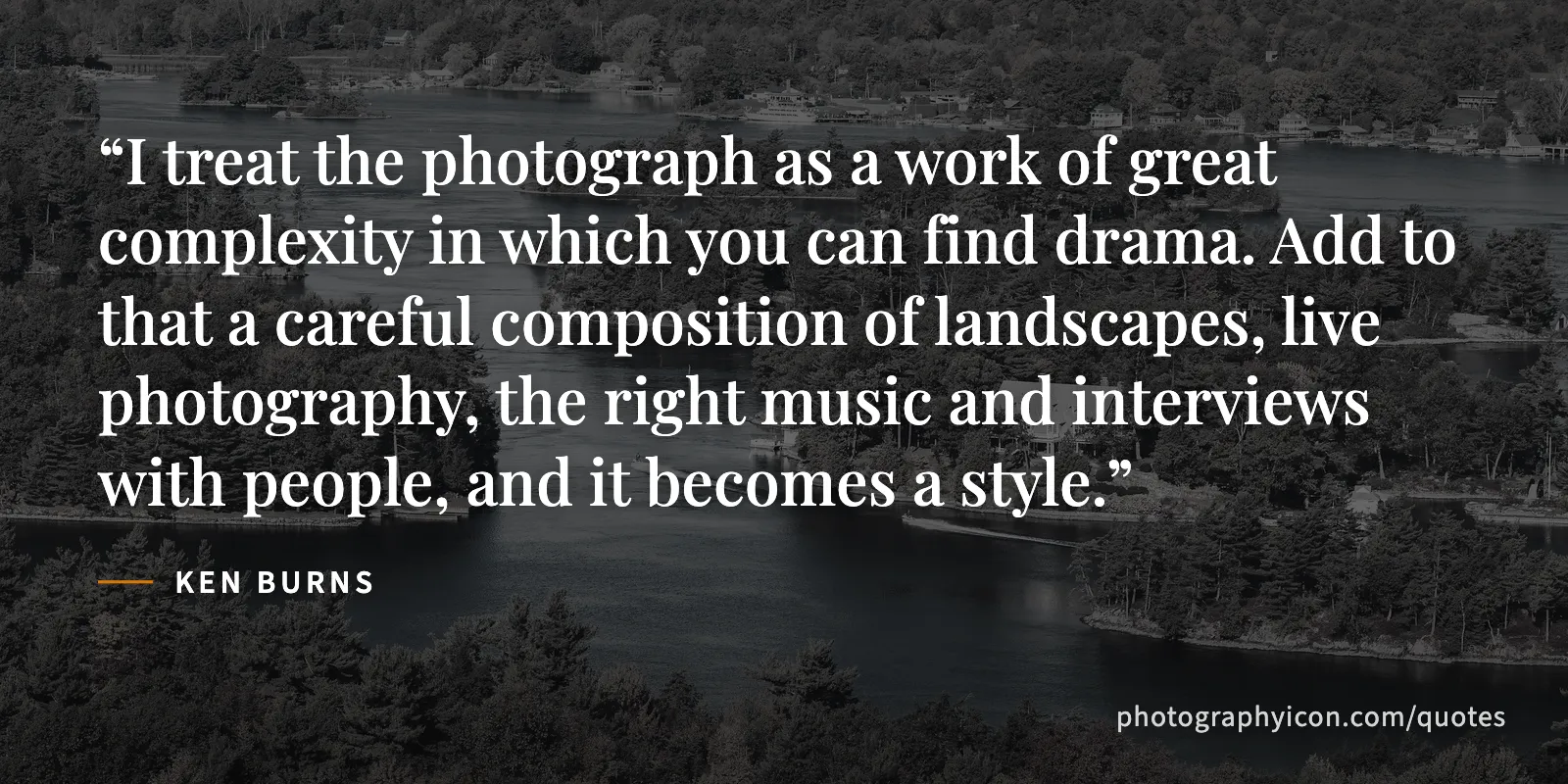 I treat the photograph as a work of great complexity in which you can find drama. Add to that a careful composition of landscapes, live photography, the right music and... - Ken Burns