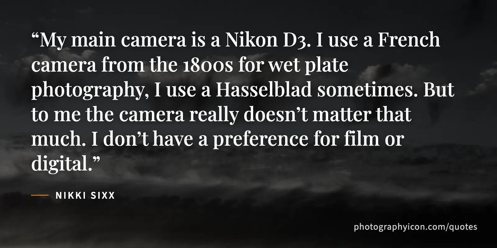 My main camera is a Nikon D3. I use a French camera from the 1800s for wet plate photography, I use a Hasselblad sometimes. But to me the camera really doesn’t matter that... - Nikki Sixx