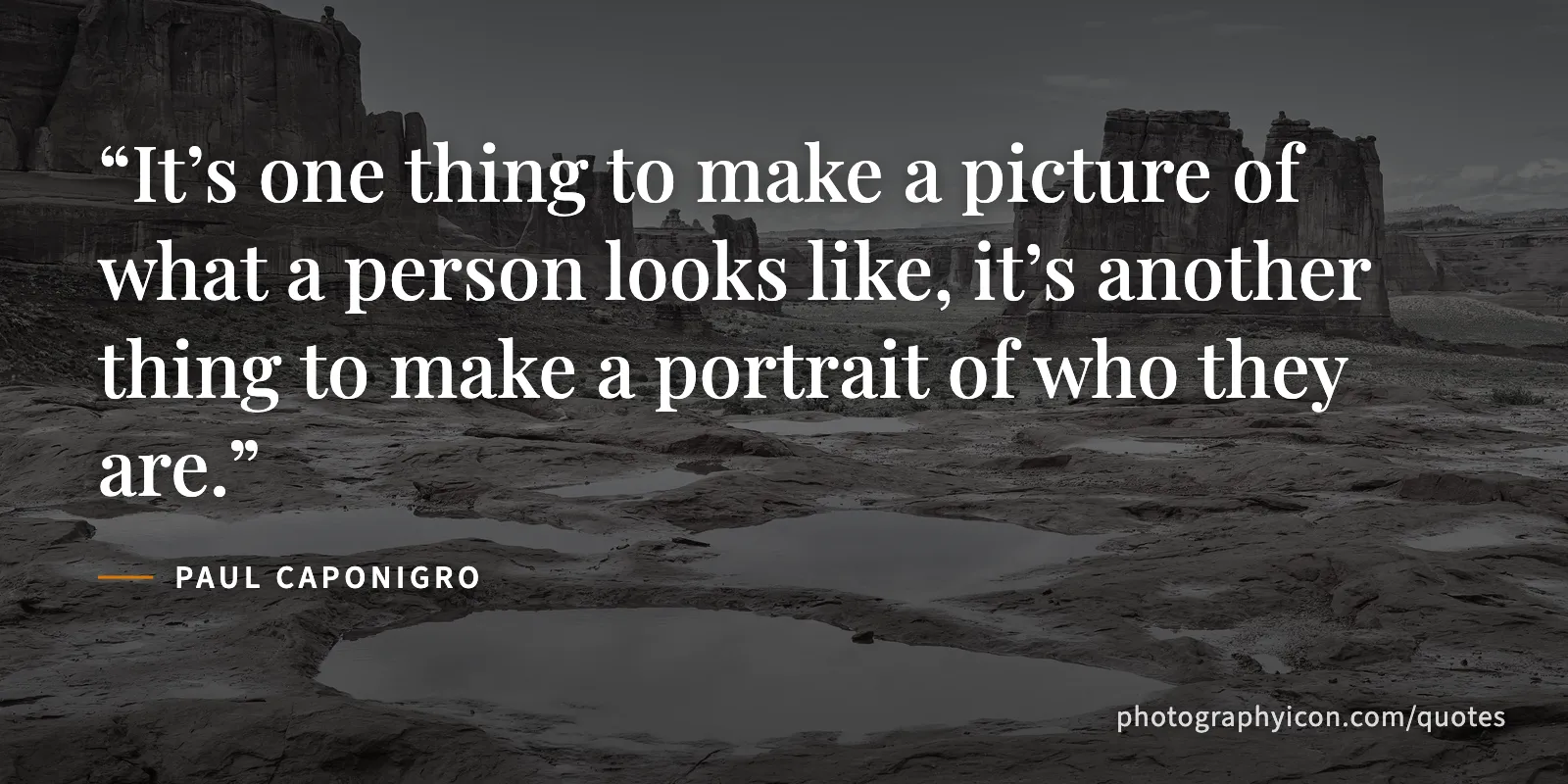 It’s one thing to make a picture of what a person looks like, it’s another thing to make a portrait of who they are. - Paul Caponigro