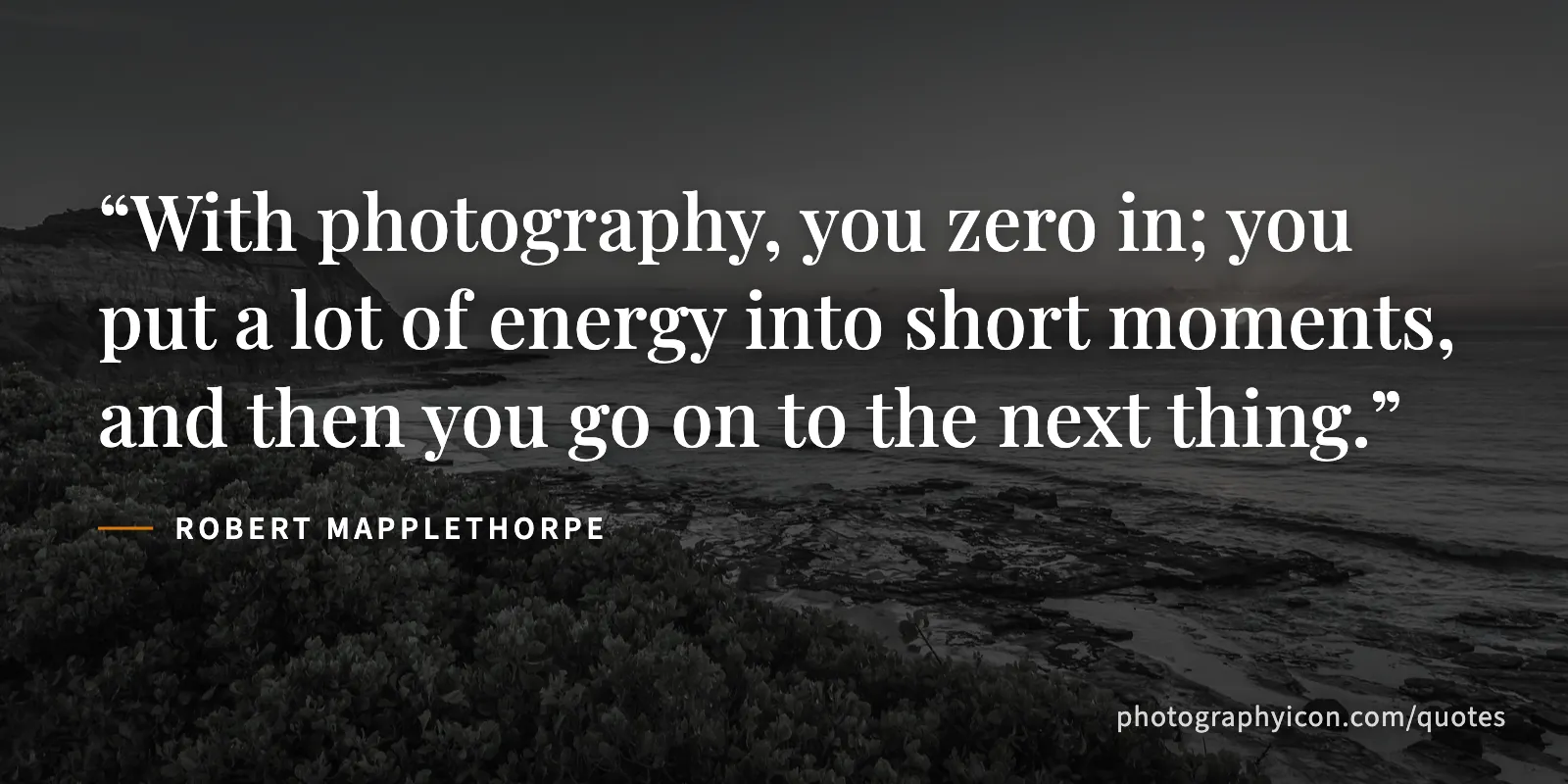 With photography, you zero in; you put a lot of energy into short moments, and then you go on to the next thing. - Robert Mapplethorpe