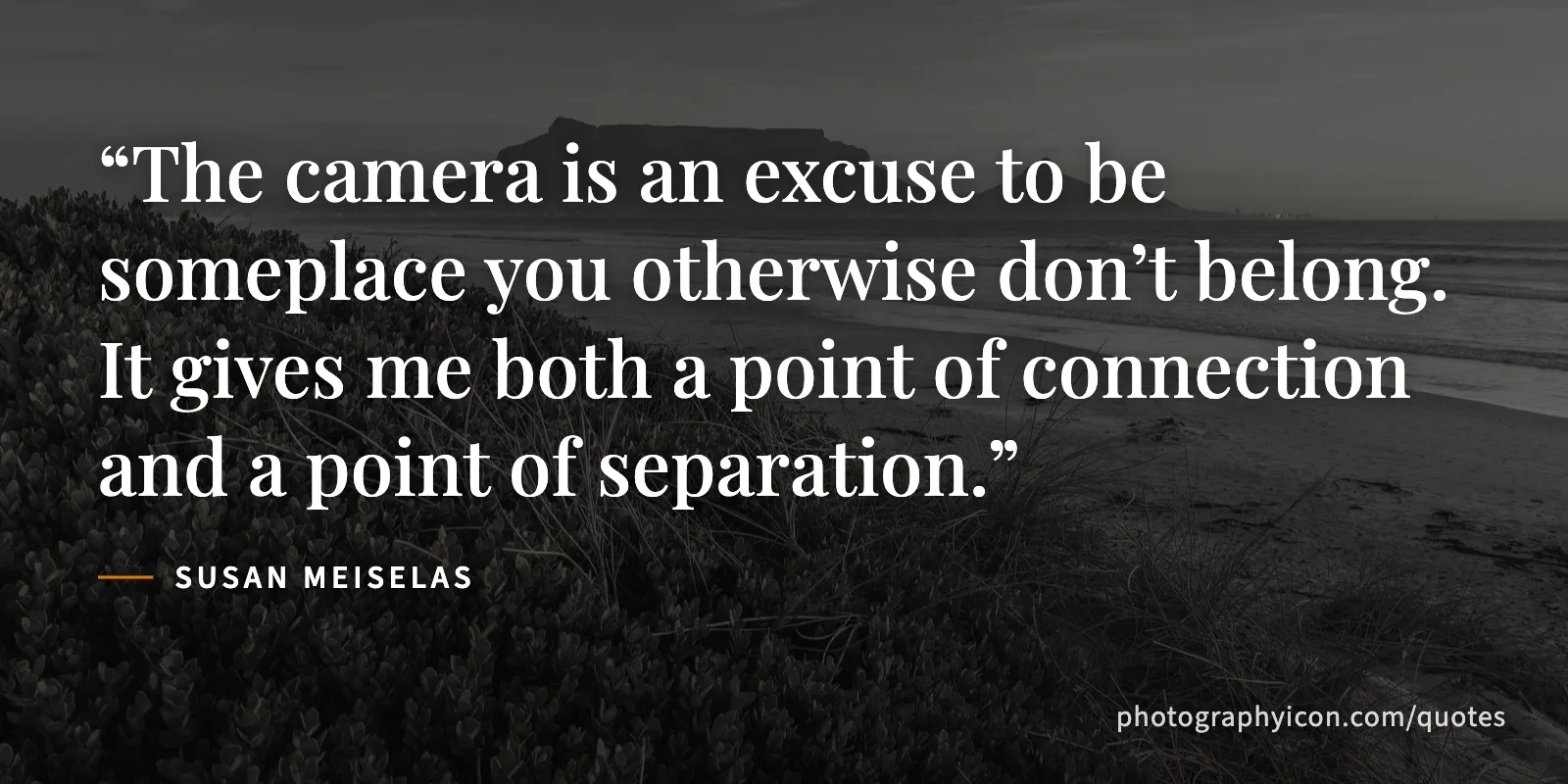 The camera is an excuse to be someplace you otherwise don’t belong. It gives me both a point of connection and a point of separation. - Susan Meiselas