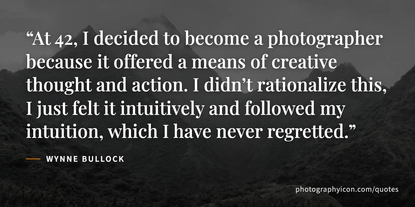 At 42, I decided to become a photographer because it offered a means of creative thought and action. I didn’t rationalize this, I just felt it intuitively and followed my... - Wynne Bullock